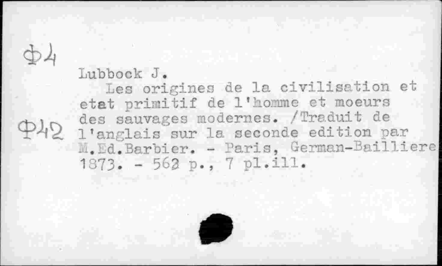 ﻿
Lubbock J.
Les origines de la civilisation et état primitif de l’homme et moeurs des sauvages modernes. /Traduit de l'anglais sur la seconde edition par ...Ld.Barbier. - Paris, German-Bailliere 1373. - 563 p., 7 pl.ill.